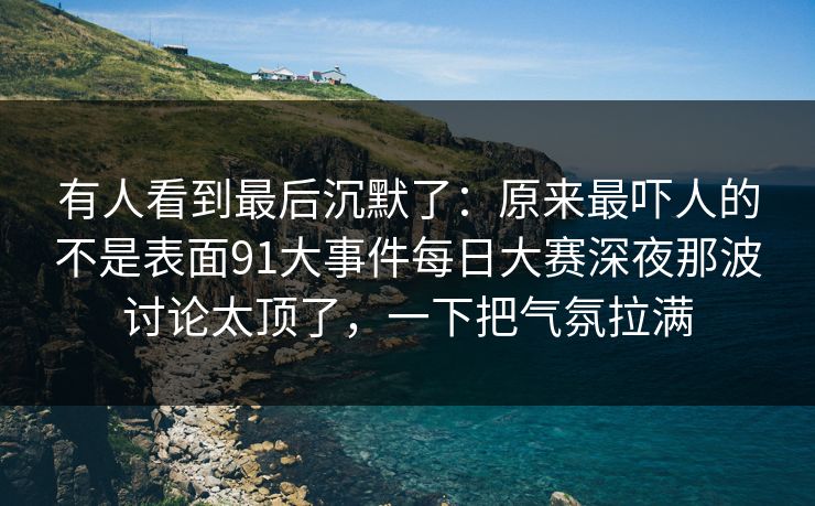 有人看到最后沉默了：原来最吓人的不是表面91大事件每日大赛深夜那波讨论太顶了，一下把气氛拉满