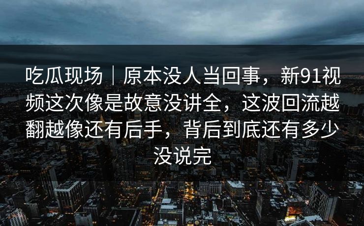 吃瓜现场｜原本没人当回事，新91视频这次像是故意没讲全，这波回流越翻越像还有后手，背后到底还有多少没说完