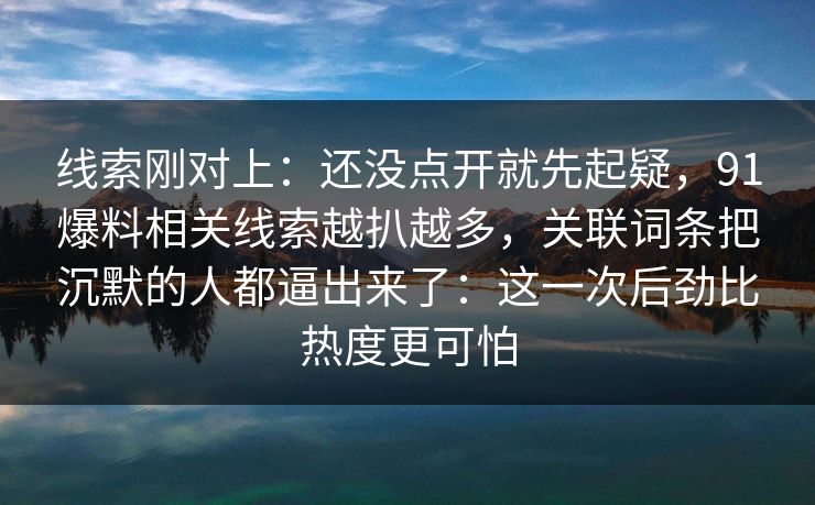 线索刚对上：还没点开就先起疑，91爆料相关线索越扒越多，关联词条把沉默的人都逼出来了：这一次后劲比热度更可怕