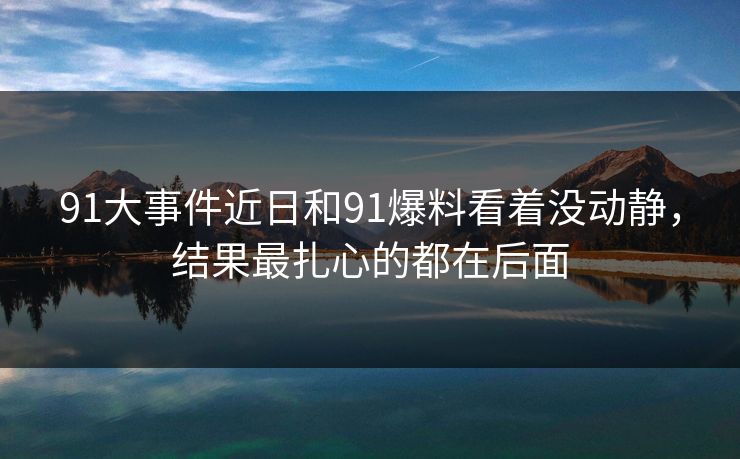91大事件近日和91爆料看着没动静，结果最扎心的都在后面
