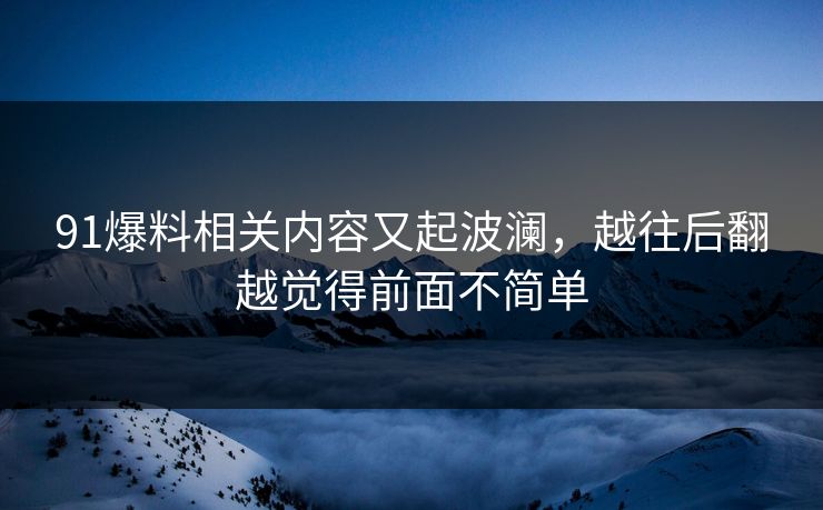 91爆料相关内容又起波澜，越往后翻越觉得前面不简单