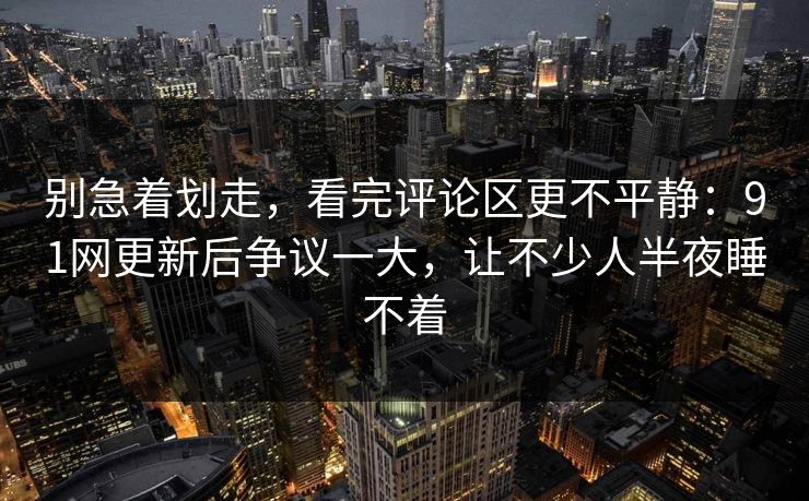 别急着划走，看完评论区更不平静：91网更新后争议一大，让不少人半夜睡不着