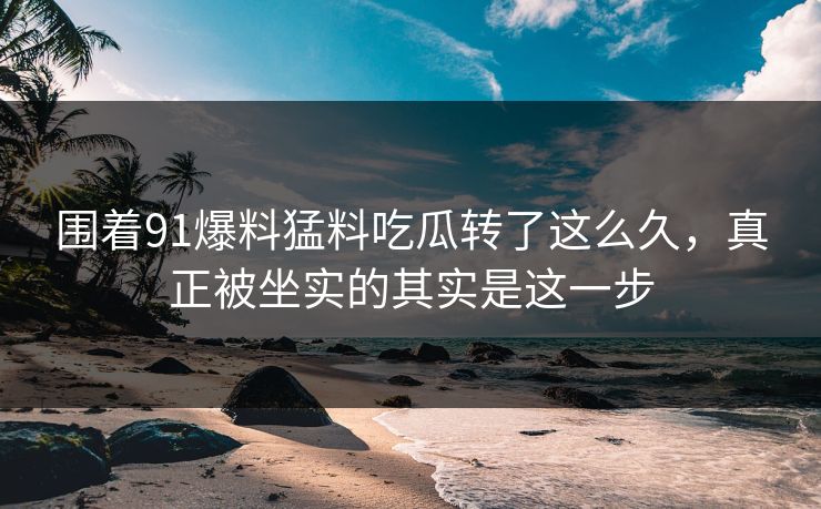 围着91爆料猛料吃瓜转了这么久，真正被坐实的其实是这一步