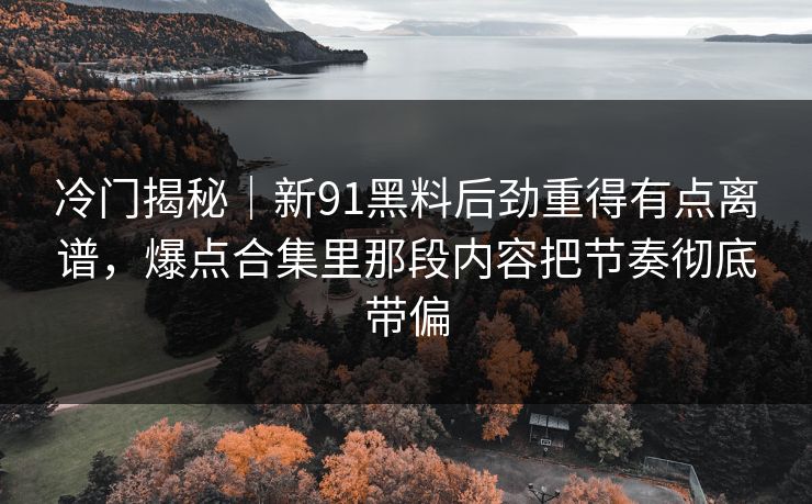 冷门揭秘｜新91黑料后劲重得有点离谱，爆点合集里那段内容把节奏彻底带偏