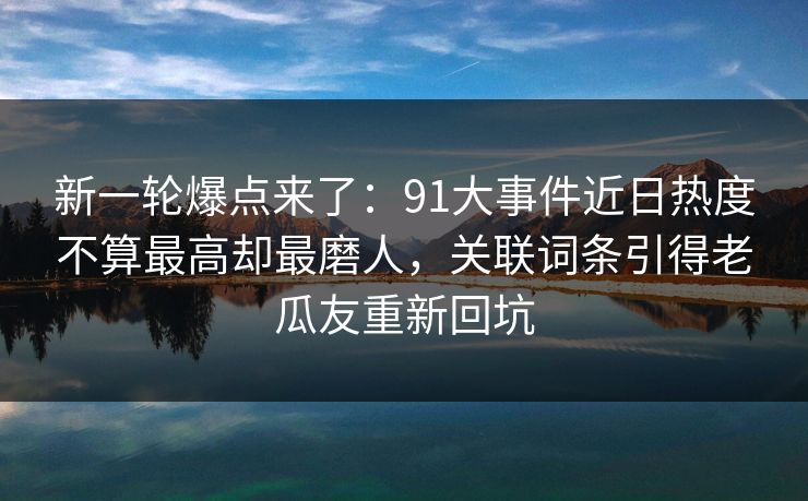 新一轮爆点来了：91大事件近日热度不算最高却最磨人，关联词条引得老瓜友重新回坑