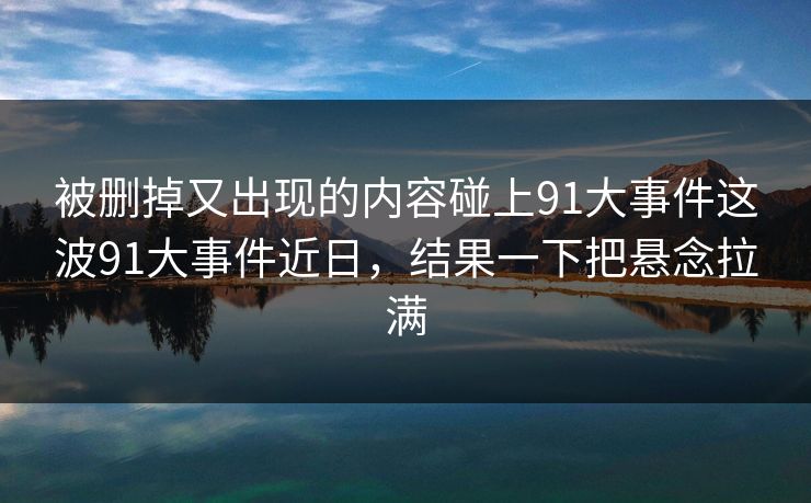 被删掉又出现的内容碰上91大事件这波91大事件近日，结果一下把悬念拉满