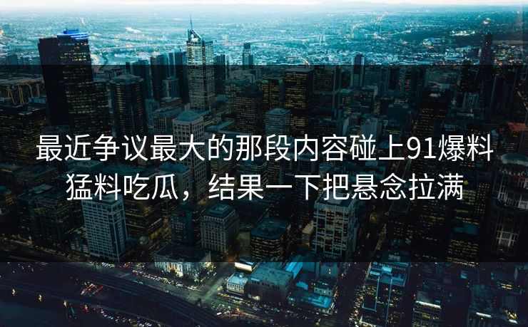 最近争议最大的那段内容碰上91爆料猛料吃瓜，结果一下把悬念拉满