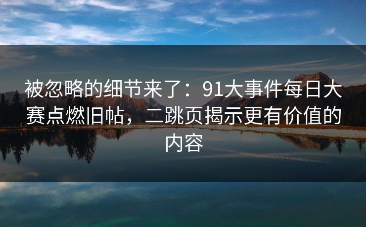 被忽略的细节来了：91大事件每日大赛点燃旧帖，二跳页揭示更有价值的内容