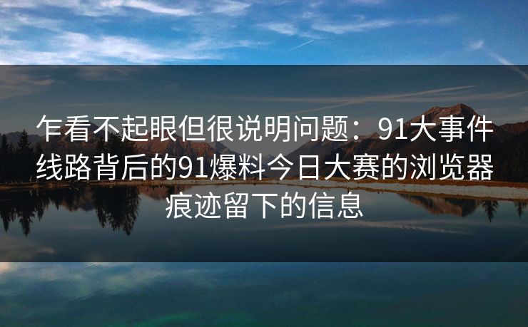 乍看不起眼但很说明问题：91大事件线路背后的91爆料今日大赛的浏览器痕迹留下的信息