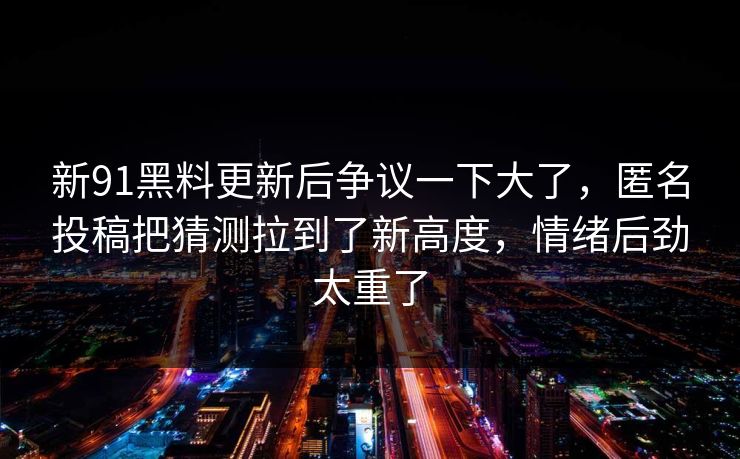 新91黑料更新后争议一下大了，匿名投稿把猜测拉到了新高度，情绪后劲太重了