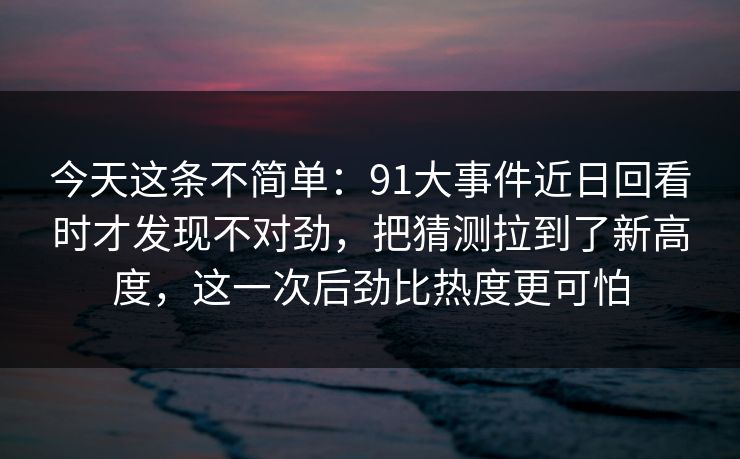 今天这条不简单：91大事件近日回看时才发现不对劲，把猜测拉到了新高度，这一次后劲比热度更可怕