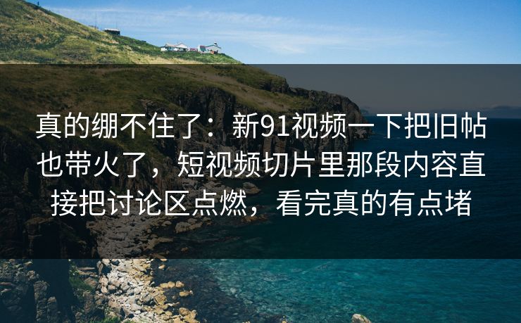 真的绷不住了:新91视频一下把旧帖也带火了,短视频切片里那段内容直接把讨论区点燃,看完真的有点堵