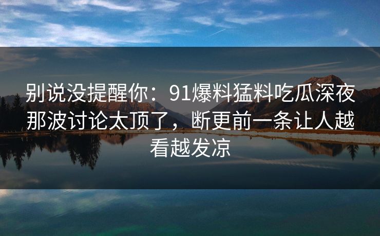 别说没提醒你：91爆料猛料吃瓜深夜那波讨论太顶了，断更前一条让人越看越发凉