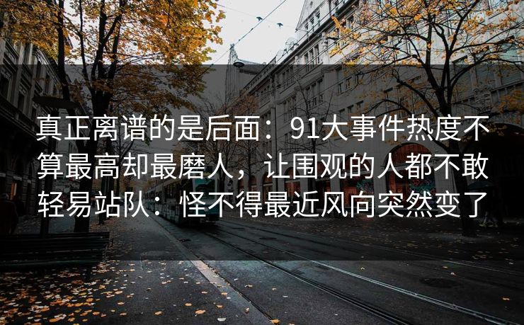 真正离谱的是后面：91大事件热度不算最高却最磨人，让围观的人都不敢轻易站队：怪不得最近风向突然变了
