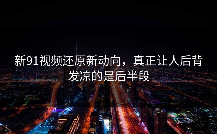 新91视频还原新动向，真正让人后背发凉的是后半段