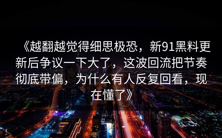 《越翻越觉得细思极恐，新91黑料更新后争议一下大了，这波回流把节奏彻底带偏，为什么有人反复回看，现在懂了》