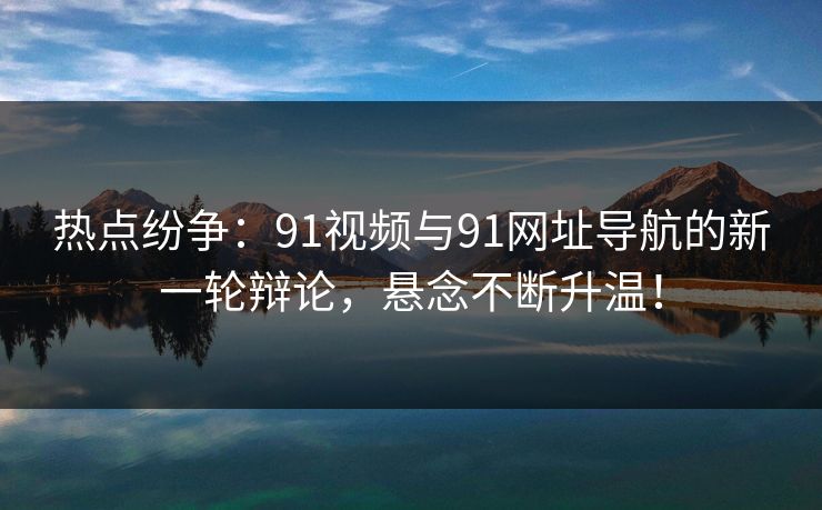热点纷争:91视频与91网址导航的新一轮辩论,悬念不断升温!