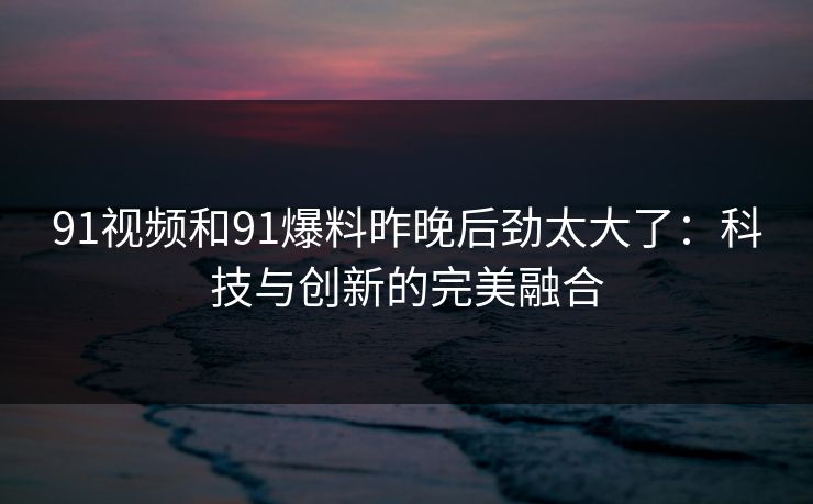 91视频和91爆料昨晚后劲太大了：科技与创新的完美融合