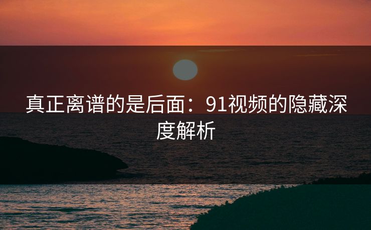 真正离谱的是后面：91视频的隐藏深度解析