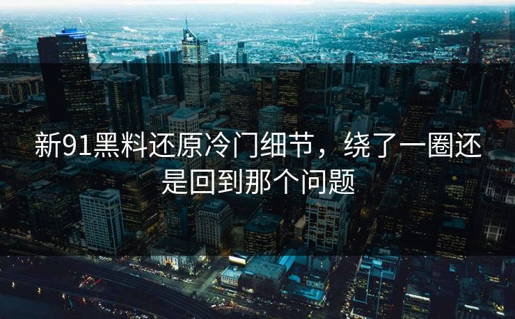 新91黑料还原冷门细节，绕了一圈还是回到那个问题
