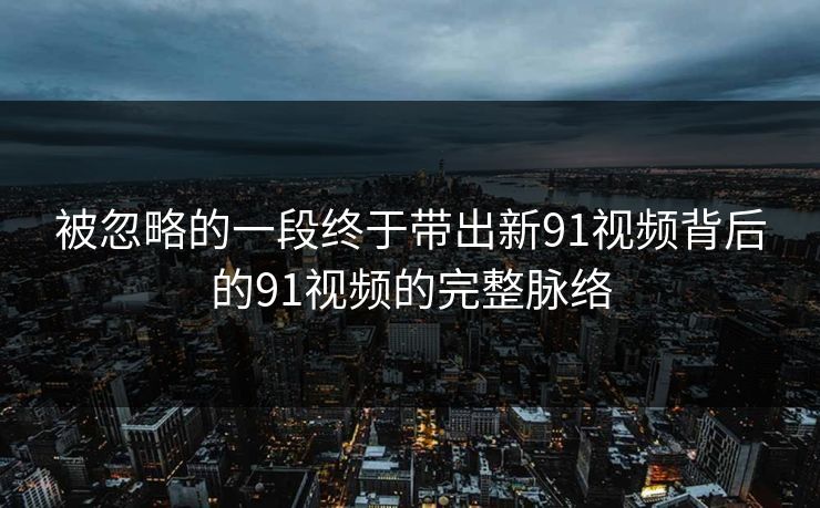 被忽略的一段终于带出新91视频背后的91视频的完整脉络