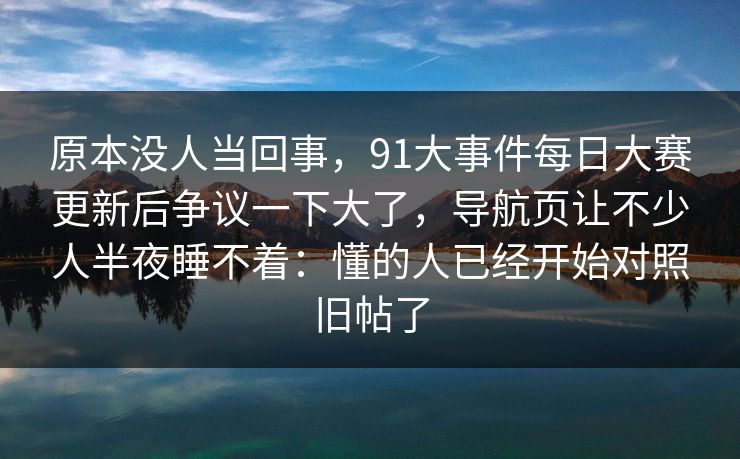 原本没人当回事,91大事件每日大赛更新后争议一下大了,导航页让不少人半夜睡不着:懂的人已经开始对照旧帖了