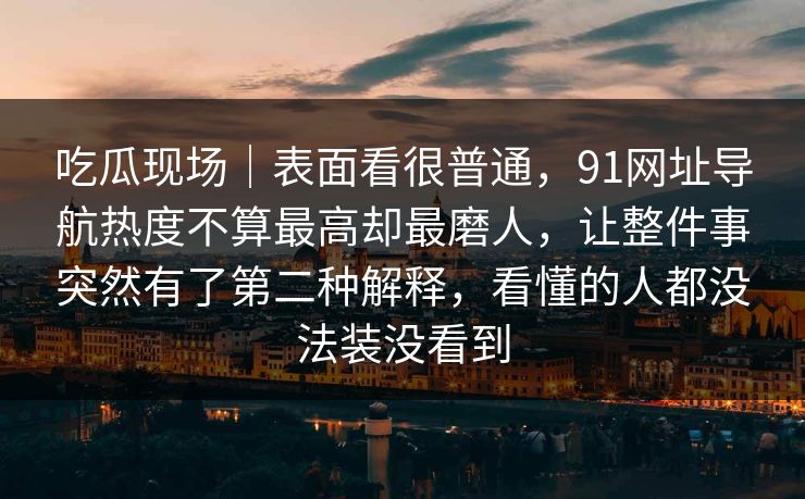 吃瓜现场｜表面看很普通，91网址导航热度不算最高却最磨人，让整件事突然有了第二种解释，看懂的人都没法装没看到