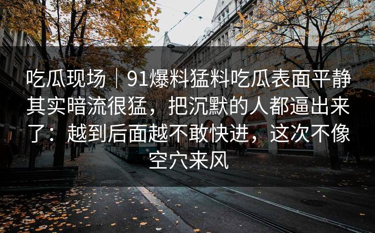 吃瓜现场｜91爆料猛料吃瓜表面平静其实暗流很猛，把沉默的人都逼出来了：越到后面越不敢快进，这次不像空穴来风