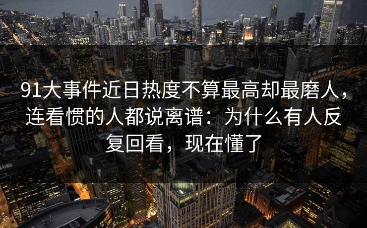 91大事件近日热度不算最高却最磨人，连看惯的人都说离谱：为什么有人反复回看，现在懂了