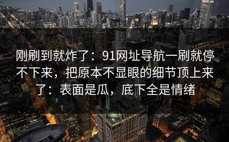 刚刷到就炸了：91网址导航一刷就停不下来，把原本不显眼的细节顶上来了：表面是瓜，底下全是情绪