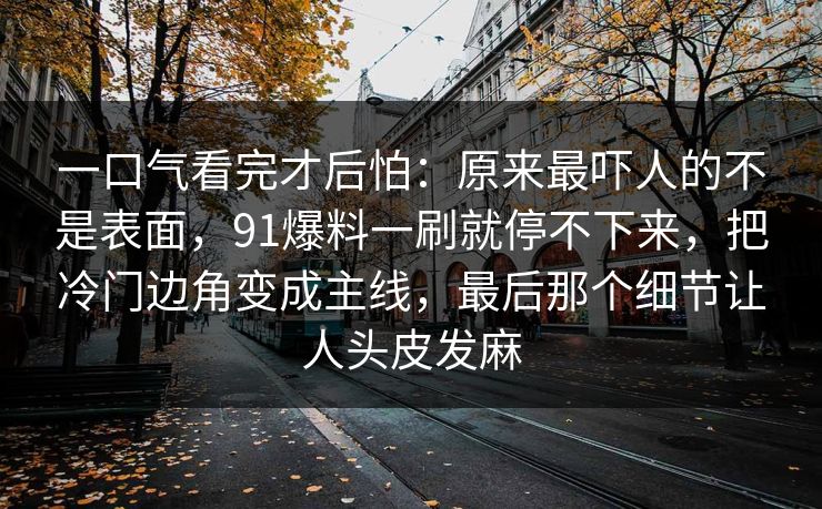 一口气看完才后怕：原来最吓人的不是表面，91爆料一刷就停不下来，把冷门边角变成主线，最后那个细节让人头皮发麻