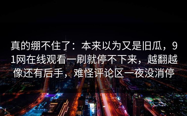 真的绷不住了:本来以为又是旧瓜,91网在线观看一刷就停不下来,越翻越像还有后手,难怪评论区一夜没消停