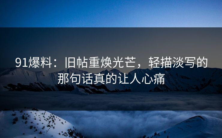 91爆料：旧帖重焕光芒，轻描淡写的那句话真的让人心痛