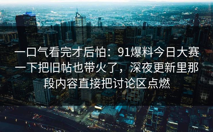 一口气看完才后怕：91爆料今日大赛一下把旧帖也带火了，深夜更新里那段内容直接把讨论区点燃