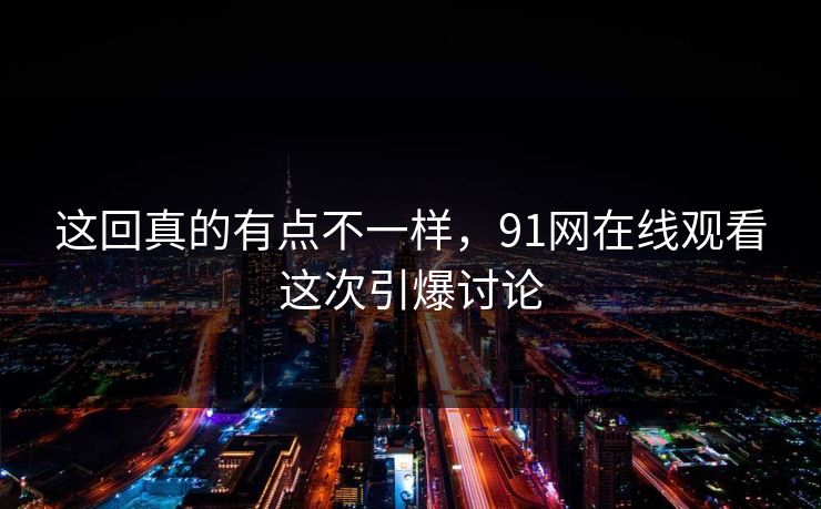 这回真的有点不一样,91网在线观看这次引爆讨论