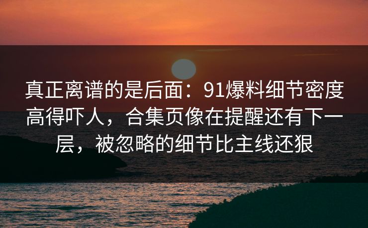 真正离谱的是后面：91爆料细节密度高得吓人，合集页像在提醒还有下一层，被忽略的细节比主线还狠