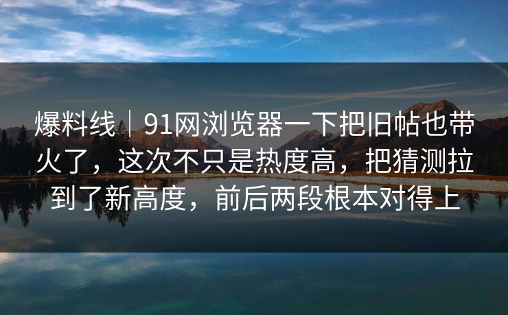 爆料线｜91网浏览器一下把旧帖也带火了，这次不只是热度高，把猜测拉到了新高度，前后两段根本对得上
