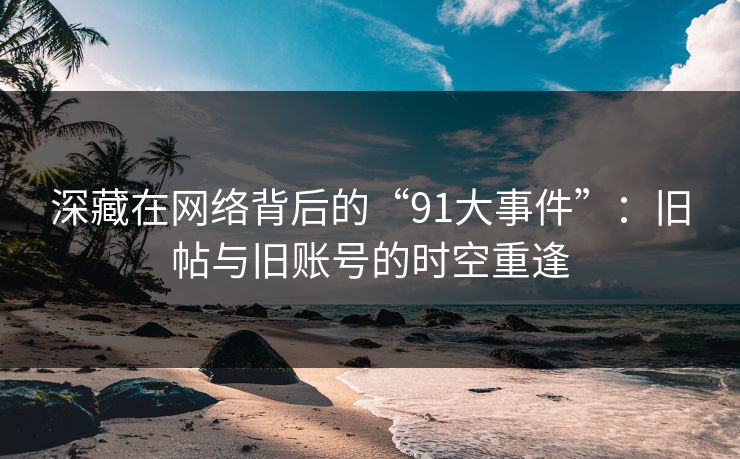 深藏在网络背后的“91大事件”:旧帖与旧账号的时空重逢