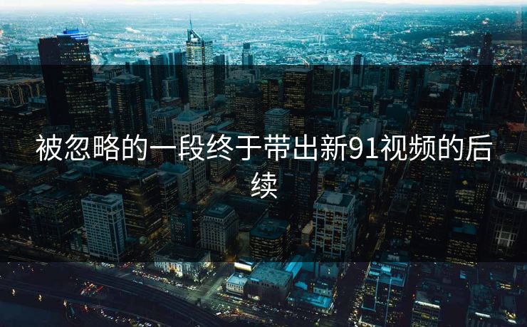 被忽略的一段终于带出新91视频的后续