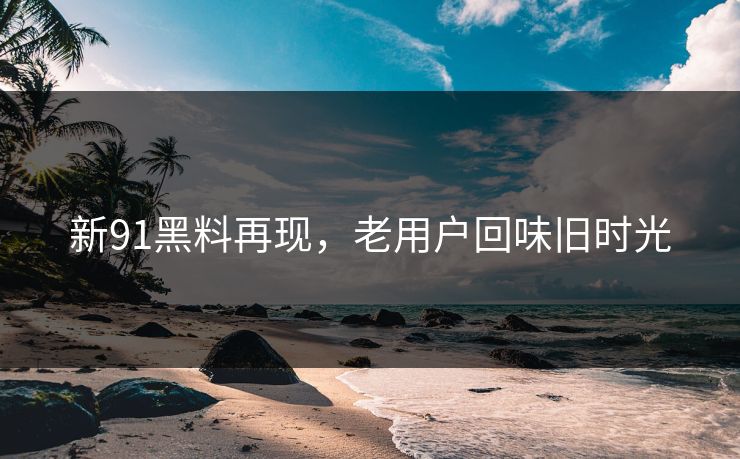 新91黑料再现,老用户回味旧时光