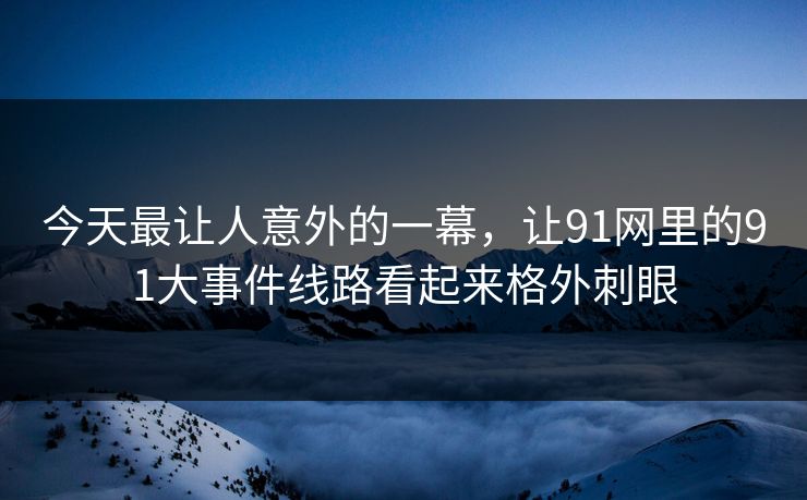 今天最让人意外的一幕，让91网里的91大事件线路看起来格外刺眼