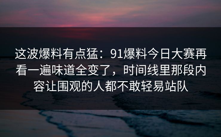 这波爆料有点猛：91爆料今日大赛再看一遍味道全变了，时间线里那段内容让围观的人都不敢轻易站队