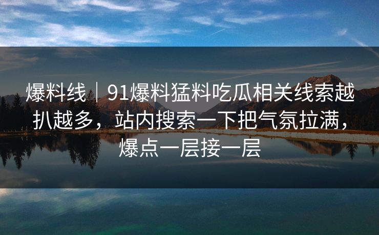 爆料线｜91爆料猛料吃瓜相关线索越扒越多，站内搜索一下把气氛拉满，爆点一层接一层