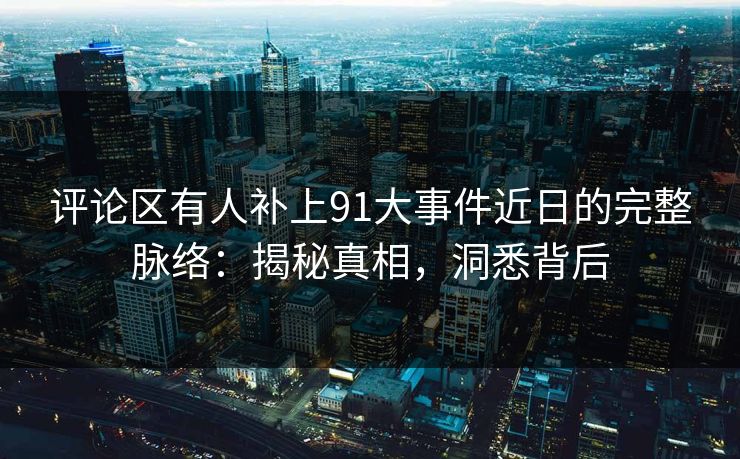 评论区有人补上91大事件近日的完整脉络：揭秘真相，洞悉背后