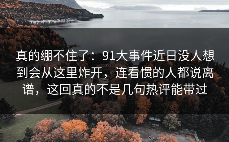 真的绷不住了:91大事件近日没人想到会从这里炸开,连看惯的人都说离谱,这回真的不是几句热评能带过
