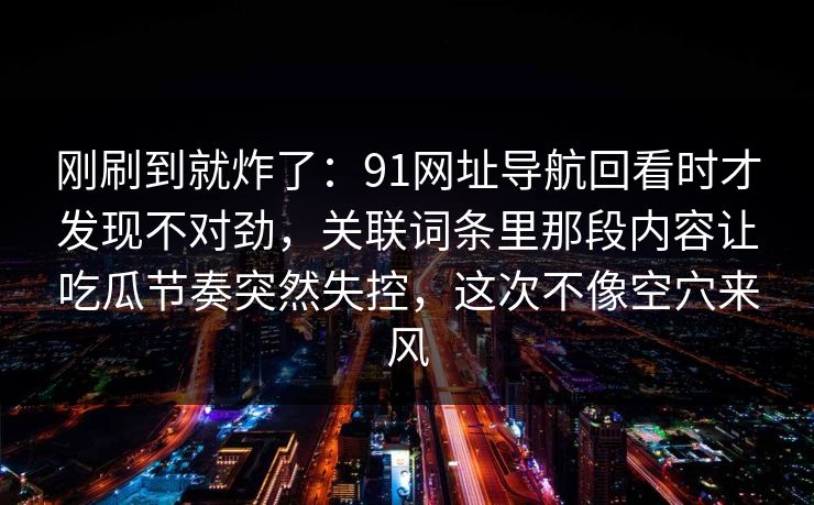 刚刷到就炸了：91网址导航回看时才发现不对劲，关联词条里那段内容让吃瓜节奏突然失控，这次不像空穴来风