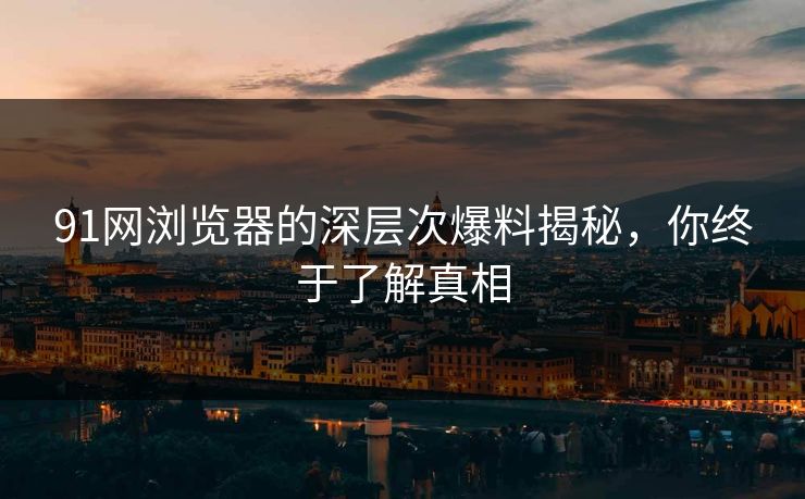 91网浏览器的深层次爆料揭秘，你终于了解真相