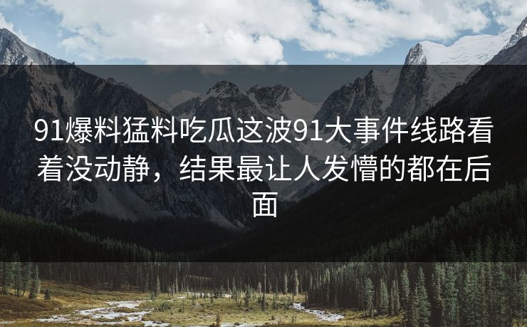 91爆料猛料吃瓜这波91大事件线路看着没动静，结果最让人发懵的都在后面
