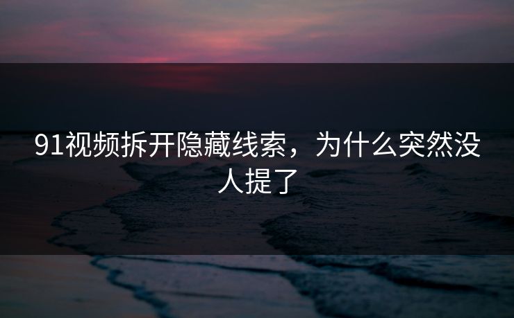 91视频拆开隐藏线索,为什么突然没人提了