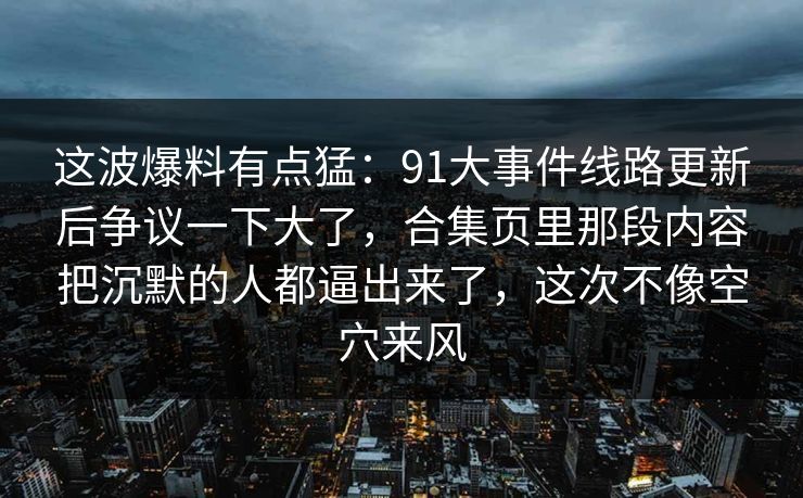 这波爆料有点猛：91大事件线路更新后争议一下大了，合集页里那段内容把沉默的人都逼出来了，这次不像空穴来风